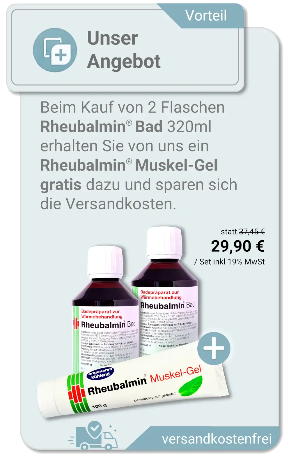 Beim Kauf von 2 Flaschen Rheubalmin® Bad 320ml erhalten Sie von uns ein Rheubalmin® Muskel-Gel gratis dazu und sparen sich die Versandkosten.